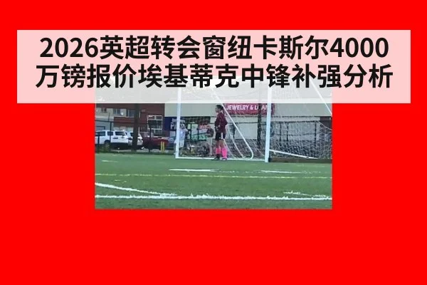 2026英超转会窗纽卡斯尔4000万镑报价埃基蒂克中锋补强分析